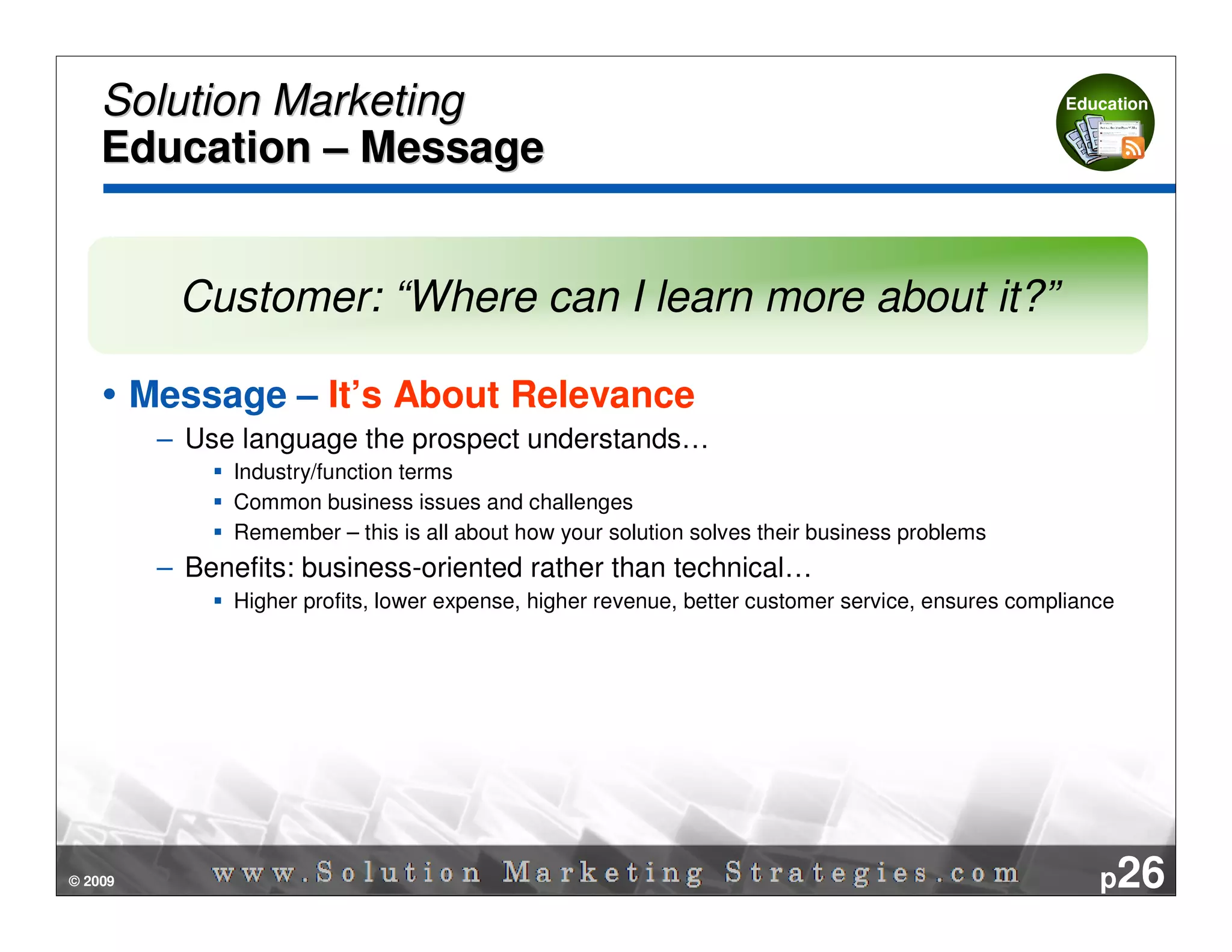 Solution Marketing                                                                              Education


    Education – Message


           Customer: “Where can I learn more about it?”

         Message – It’s About Relevance
          – Use language the prospect understands…
                Industry/function terms
                Common business issues and challenges
                Remember – this is all about how your solution solves their business problems
          – Benefits: business-oriented rather than technical…
                Higher profits, lower expense, higher revenue, better customer service, ensures compliance




© 2009                                                                                                  p26
 