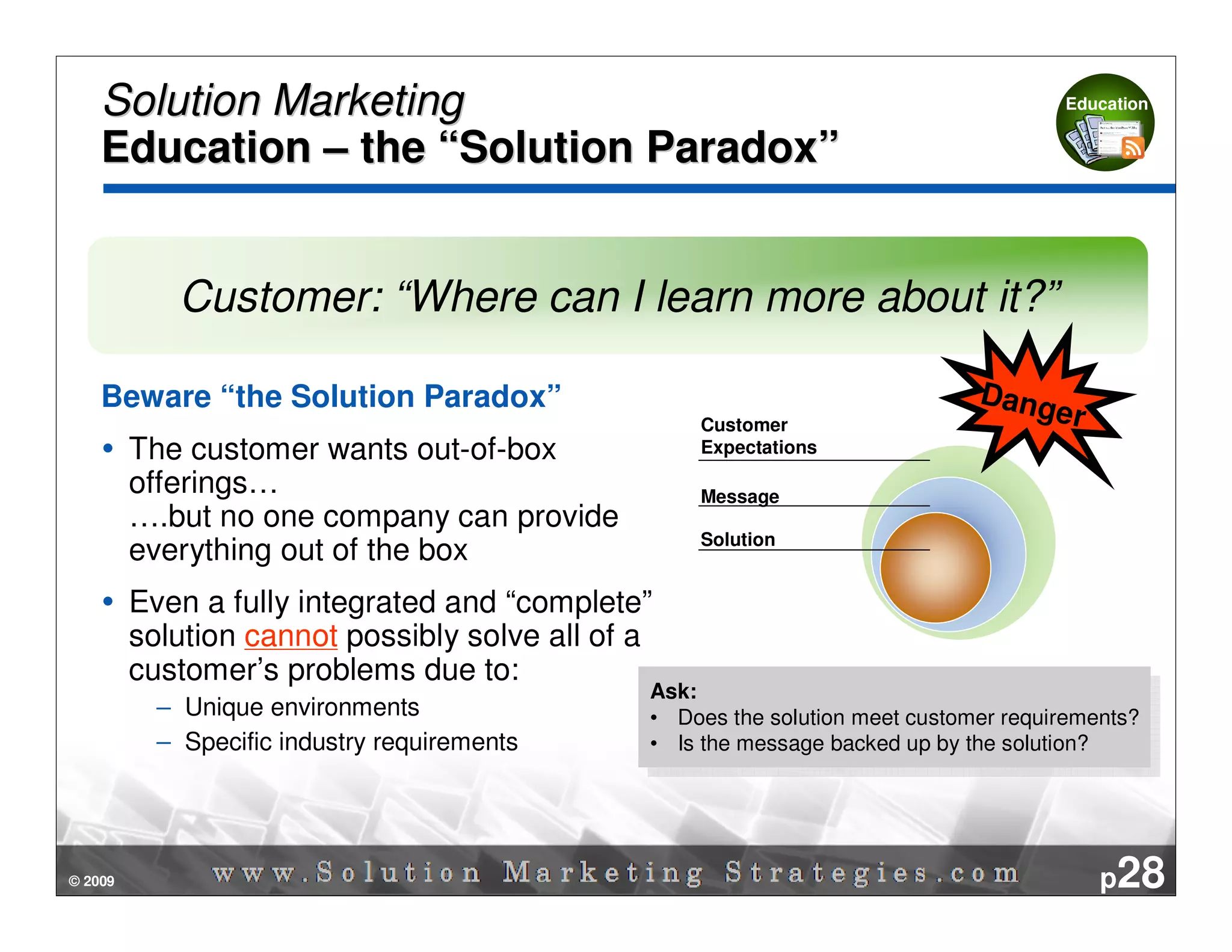 Solution Marketing                                                                  Education


    Education – the “Solution Paradox”


            Customer: “Where can I learn more about it?”

    Beware “the Solution Paradox”                                              Dang
                                                    Customer
                                                                                   e     r
         The customer wants out-of-box              Expectations

         offerings…                                 Message
         ….but no one company can provide
                                                    Solution
         everything out of the box
         Even a fully integrated and “complete”
         solution cannot possibly solve all of a
         customer’s problems due to:
                                               Ask:
                                                 Ask:
           – Unique environments               • • Does the solution meet customer requirements?
                                                    Does the solution meet customer requirements?
           – Specific industry requirements    • • Is the message backed up by the solution?
                                                    Is the message backed up by the solution?




© 2009                                                                                       p28
 