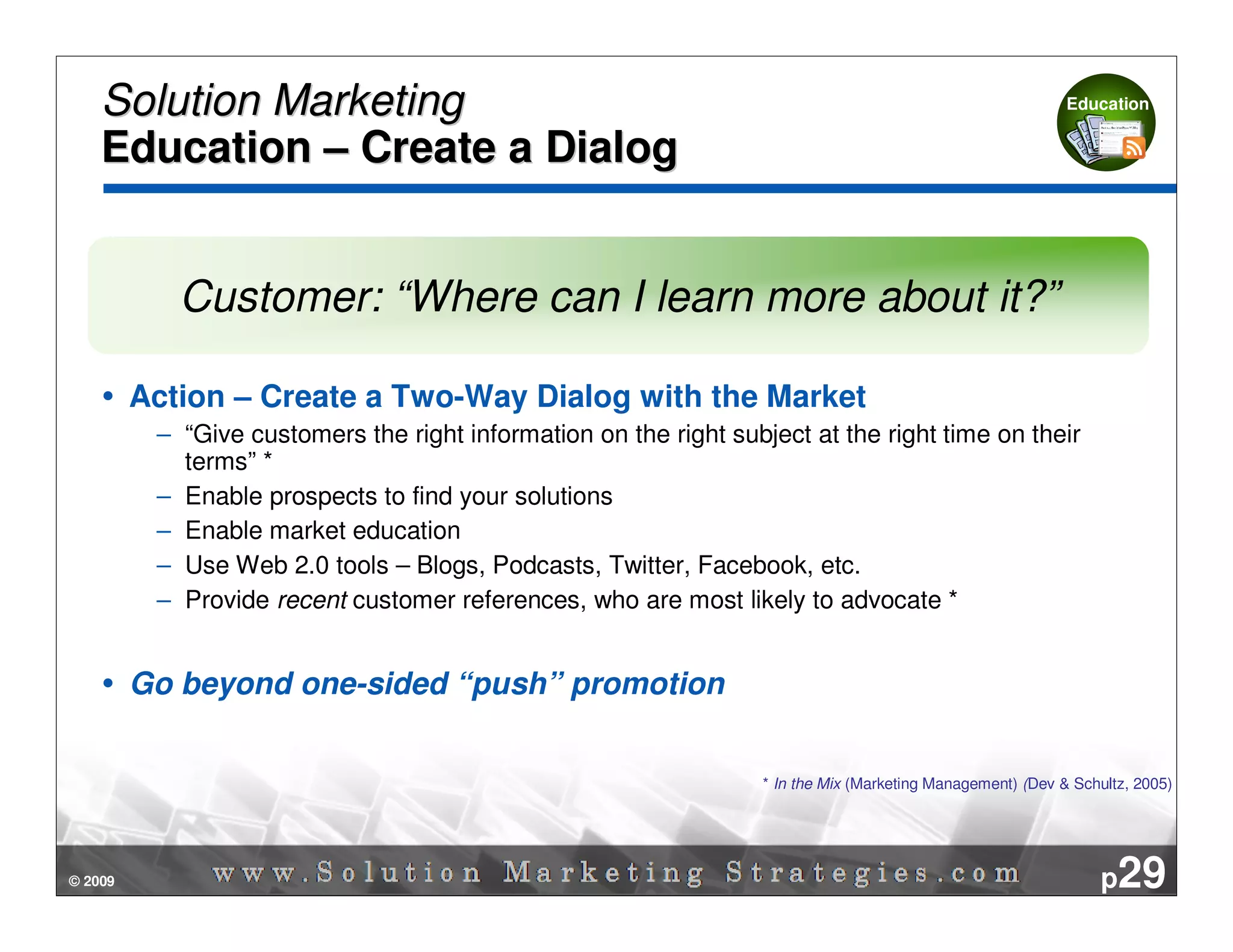 Solution Marketing                                                                                       Education


    Education – Create a Dialog


            Customer: “Where can I learn more about it?”

         Action – Create a Two-Way Dialog with the Market
          – “Give customers the right information on the right subject at the right time on their
            terms” *
          – Enable prospects to find your solutions
          – Enable market education
          – Use Web 2.0 tools – Blogs, Podcasts, Twitter, Facebook, etc.
          – Provide recent customer references, who are most likely to advocate *


         Go beyond one-sided “push” promotion


                                                                   * In the Mix (Marketing Management) (Dev & Schultz, 2005)




© 2009                                                                                                            p29
 