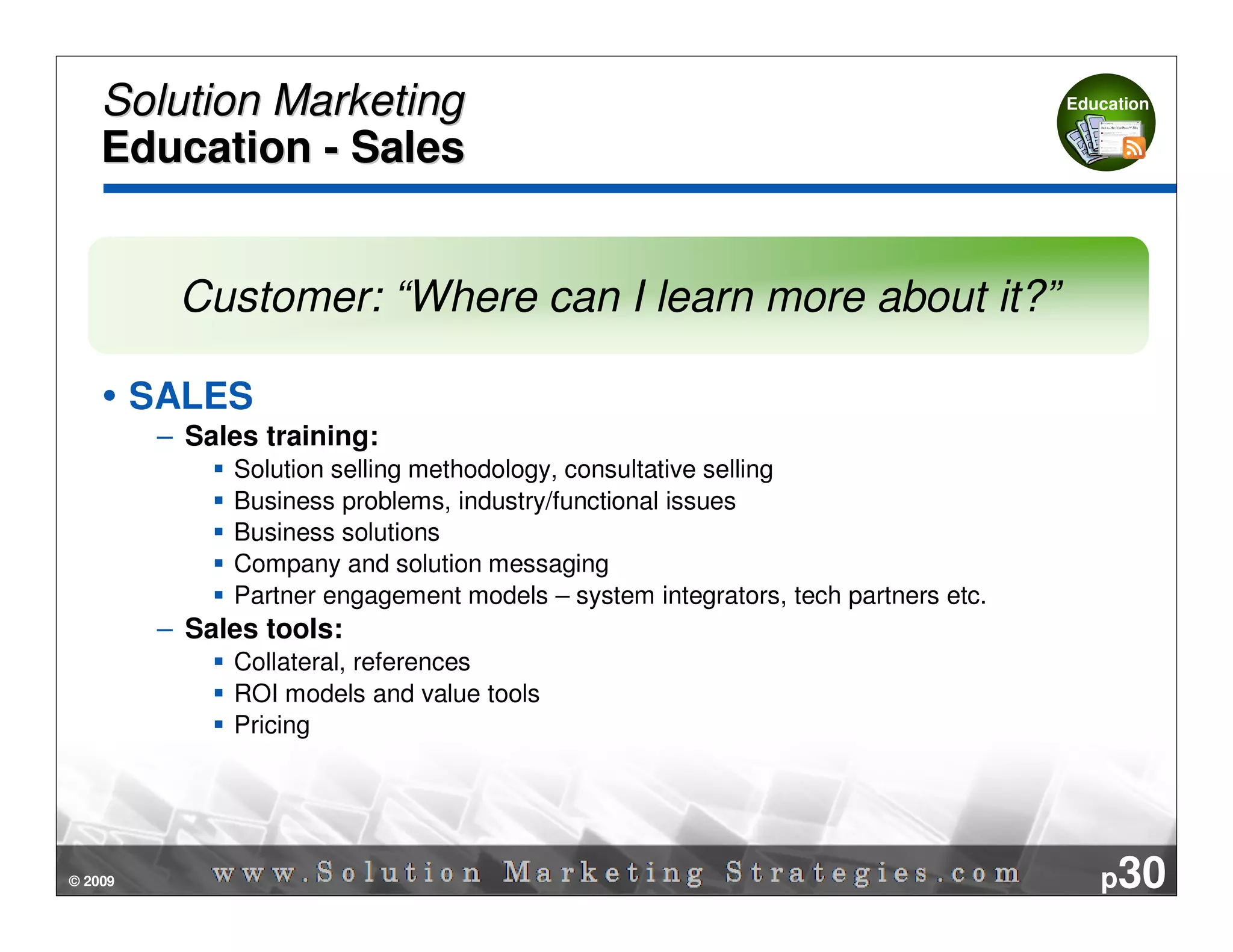 Solution Marketing                                                              Education


    Education - Sales


           Customer: “Where can I learn more about it?”

         SALES
          – Sales training:
               Solution selling methodology, consultative selling
               Business problems, industry/functional issues
               Business solutions
               Company and solution messaging
               Partner engagement models – system integrators, tech partners etc.
          – Sales tools:
               Collateral, references
               ROI models and value tools
               Pricing




© 2009                                                                                 p30
 