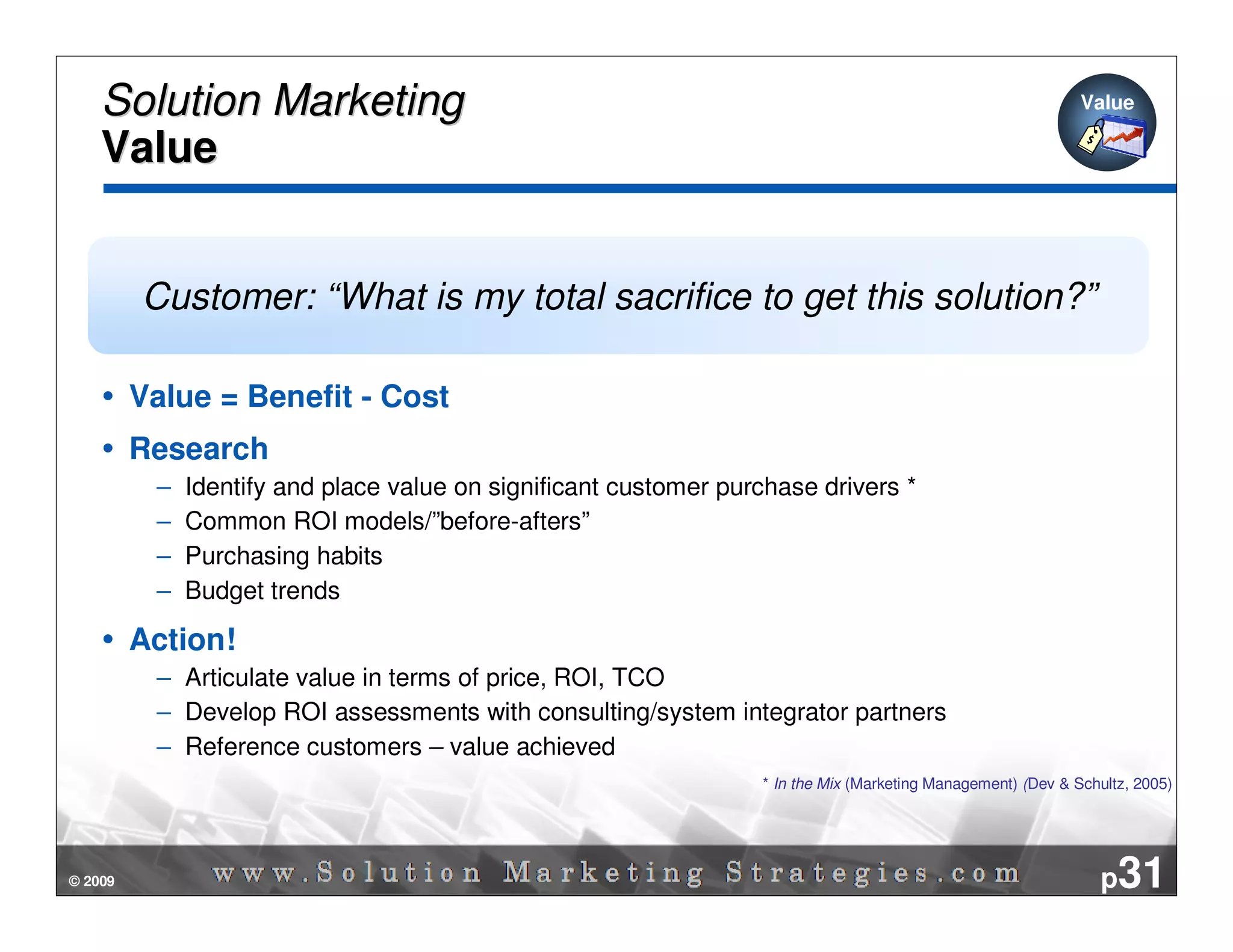 Solution Marketing                                                                                        Value

    Value


         Customer: “What is my total sacrifice to get this solution?”

         Value = Benefit - Cost
         Research
          –   Identify and place value on significant customer purchase drivers *
          –   Common ROI models/”before-afters”
          –   Purchasing habits
          –   Budget trends

         Action!
          – Articulate value in terms of price, ROI, TCO
          – Develop ROI assessments with consulting/system integrator partners
          – Reference customers – value achieved
                                                                  * In the Mix (Marketing Management) (Dev & Schultz, 2005)




© 2009                                                                                                           p31
 