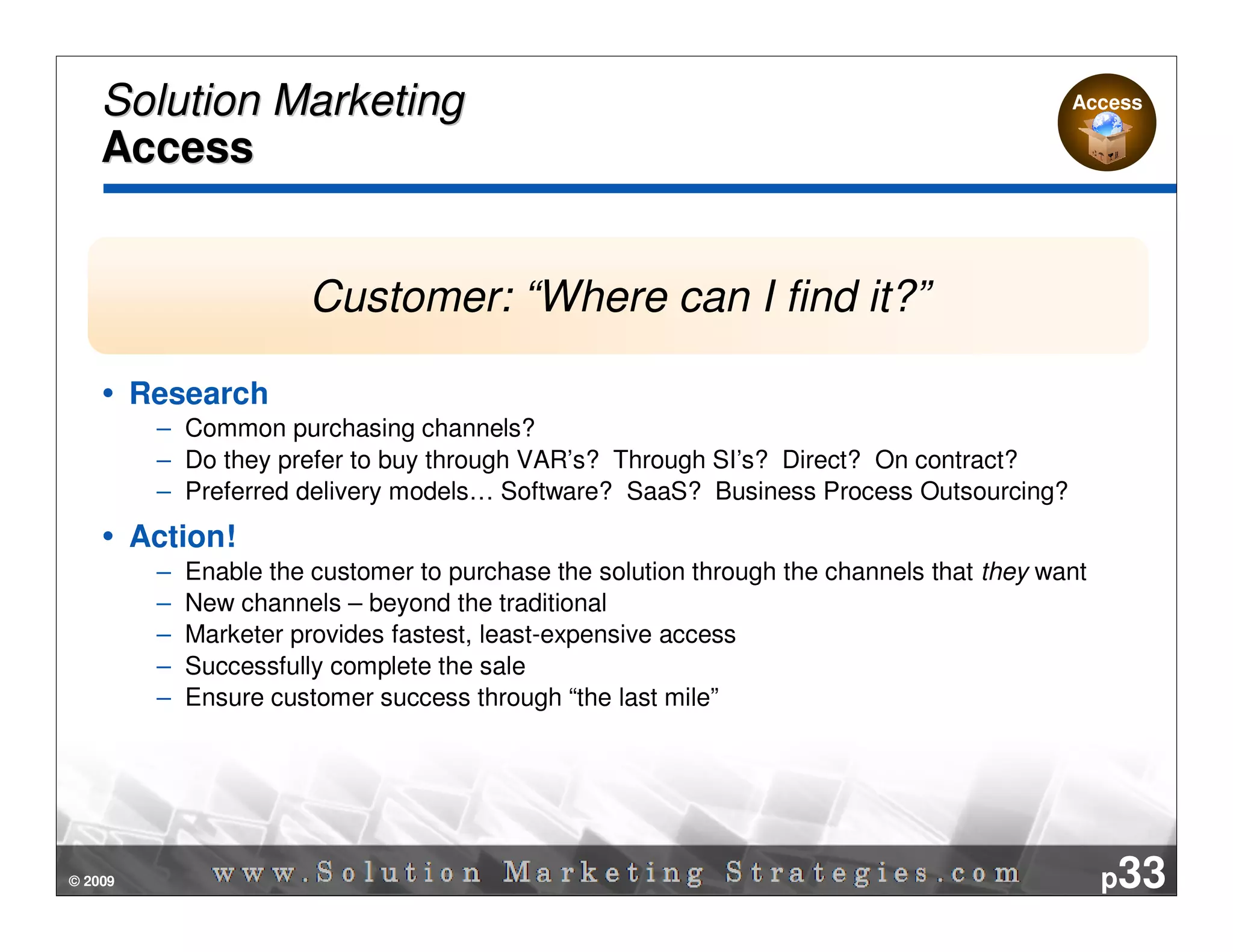 Solution Marketing                                                                      Access

    Access


                         Customer: “Where can I find it?”

         Research
          – Common purchasing channels?
          – Do they prefer to buy through VAR’s? Through SI’s? Direct? On contract?
          – Preferred delivery models… Software? SaaS? Business Process Outsourcing?
         Action!
          –   Enable the customer to purchase the solution through the channels that they want
          –   New channels – beyond the traditional
          –   Marketer provides fastest, least-expensive access
          –   Successfully complete the sale
          –   Ensure customer success through “the last mile”




© 2009                                                                                           p33
 
