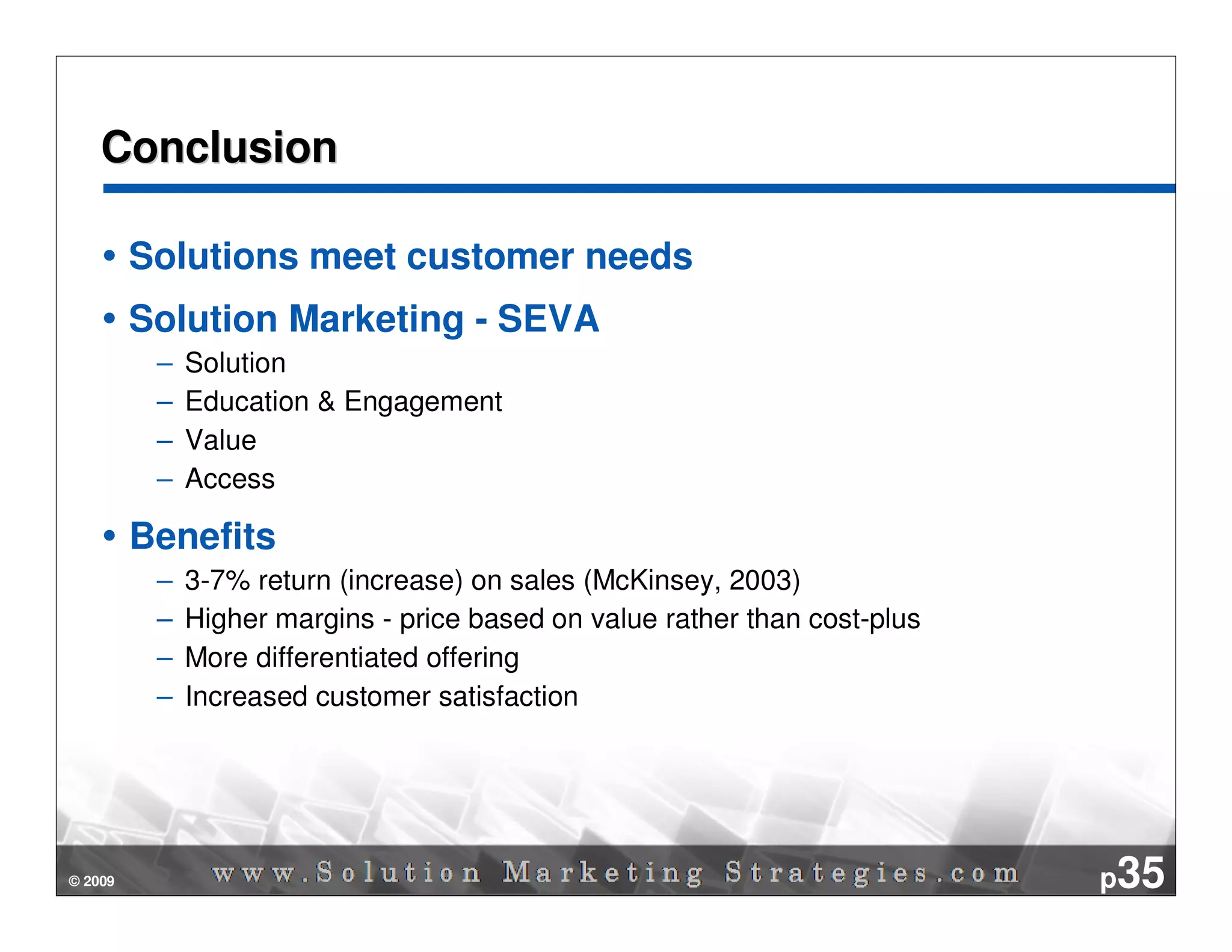 Conclusion

         Solutions meet customer needs
         Solution Marketing - SEVA
          –   Solution
          –   Education & Engagement
          –   Value
          –   Access

         Benefits
          –   3-7% return (increase) on sales (McKinsey, 2003)
          –   Higher margins - price based on value rather than cost-plus
          –   More differentiated offering
          –   Increased customer satisfaction




© 2009                                                                      p35
 