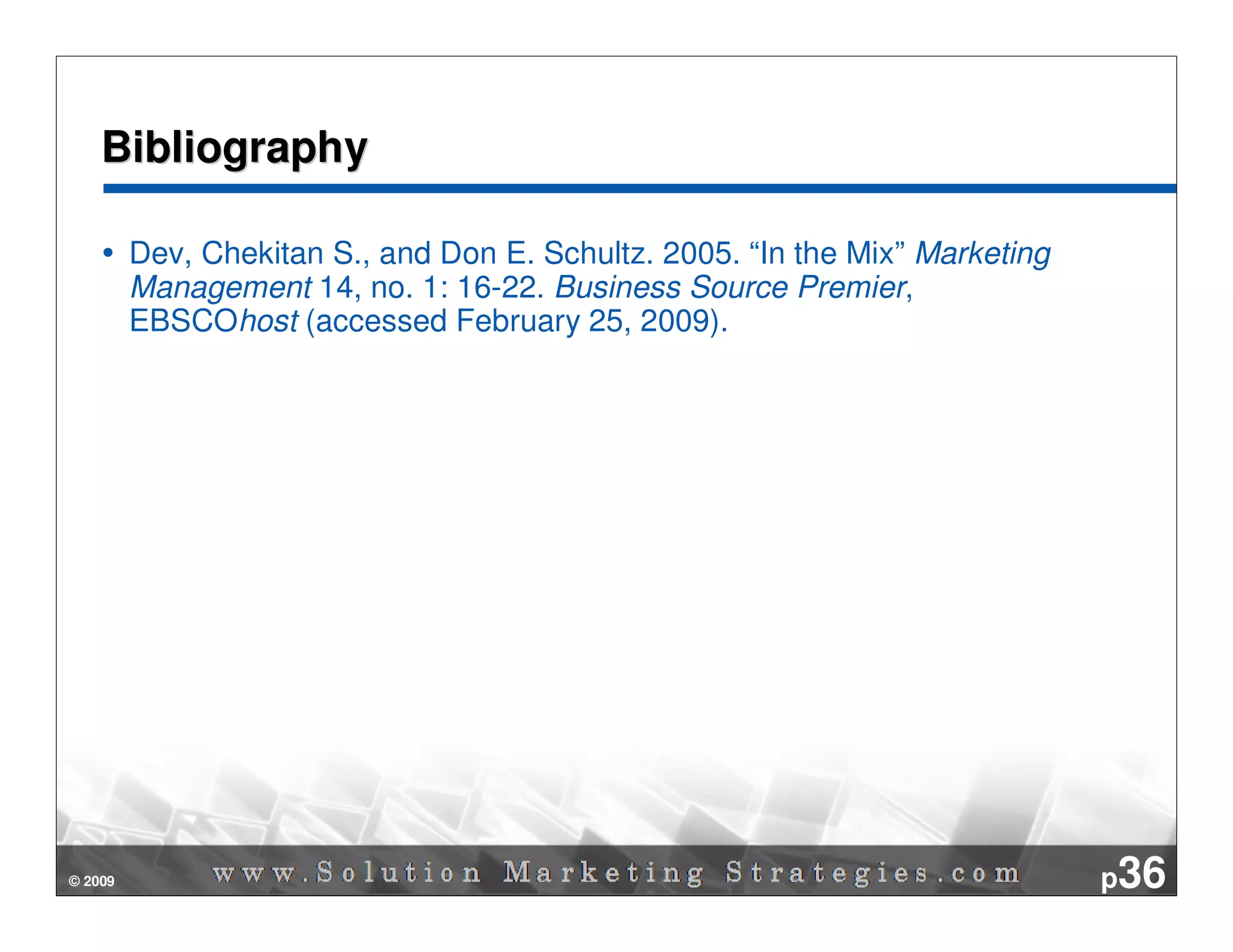Bibliography

         Dev, Chekitan S., and Don E. Schultz. 2005. “In the Mix” Marketing
         Management 14, no. 1: 16-22. Business Source Premier,
         EBSCOhost (accessed February 25, 2009).




© 2009                                                                        p36
 
