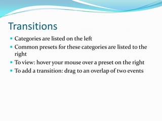 Transitions
 Categories are listed on the left
 Common presets for these categories are listed to the
  right
 To view: hover your mouse over a preset on the right
 To add a transition: drag to an overlap of two events
 
