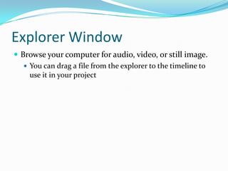 Explorer Window
 Browse your computer for audio, video, or still image.
    You can drag a file from the explorer to the timeline to
     use it in your project
 