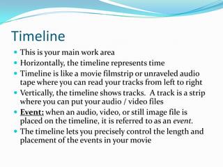 Timeline
 This is your main work area
 Horizontally, the timeline represents time
 Timeline is like a movie filmstrip or unraveled audio
  tape where you can read your tracks from left to right
 Vertically, the timeline shows tracks. A track is a strip
  where you can put your audio / video files
 Event: when an audio, video, or still image file is
  placed on the timeline, it is referred to as an event.
 The timeline lets you precisely control the length and
  placement of the events in your movie
 