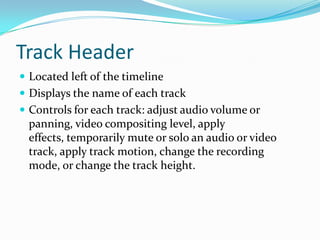 Track Header
 Located left of the timeline
 Displays the name of each track
 Controls for each track: adjust audio volume or
 panning, video compositing level, apply
 effects, temporarily mute or solo an audio or video
 track, apply track motion, change the recording
 mode, or change the track height.
 