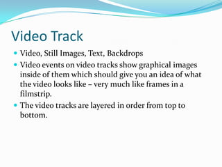 Video Track
 Video, Still Images, Text, Backdrops
 Video events on video tracks show graphical images
  inside of them which should give you an idea of what
  the video looks like – very much like frames in a
  filmstrip.
 The video tracks are layered in order from top to
  bottom.
 