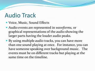 Audio Track
 Voice, Music, Sound Effects
 Audio events are represented in waveforms, or
  graphical representations of the audio showing the
  larger parts having the louder audio peaks.
 By using multiple audio tracks, you can have more
  than one sound playing at once. For instance, you can
  have someone speaking over background music. The
  events must be on different tracks but playing at the
  same time on the timeline.
 