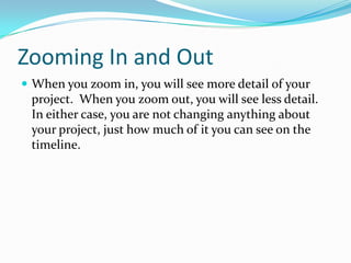 Zooming In and Out
 When you zoom in, you will see more detail of your
 project. When you zoom out, you will see less detail.
 In either case, you are not changing anything about
 your project, just how much of it you can see on the
 timeline.
 