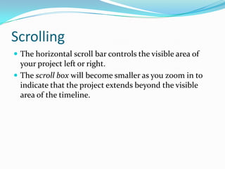 Scrolling
 The horizontal scroll bar controls the visible area of
  your project left or right.
 The scroll box will become smaller as you zoom in to
  indicate that the project extends beyond the visible
  area of the timeline.
 
