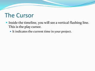 The Cursor
 Inside the timeline, you will see a vertical flashing line.
  This is the play cursor.
   It indicates the current time in your project.
 