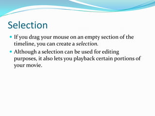 Selection
 If you drag your mouse on an empty section of the
  timeline, you can create a selection.
 Although a selection can be used for editing
  purposes, it also lets you playback certain portions of
  your movie.
 