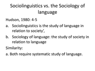 Sociolinguistics vs. the Sociology of
language
Hudson, 1980: 4-5
a. Sociolinguistics is the study of language in
relation to society’,
b. Sociology of language: the study of society in
relation to language
Similarity:
a. Both require systematic study of language.

 