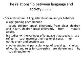 The relationship between language and
society
(wardaugh, : 10)

1. Social

structure → linguistic structure and/or behavior
a. age-grading phenomenon
young children speak differently from older children
and in turn, children speak differently from
mature
adults.
b. studies → the varieties of language that speakers use
reflect
such matters; their regional, social,
or
ethnic origin and possible sex.
c. other studies → particular ways of speaking, choices
of words, and rules for conversing are determined by
social requirement

 