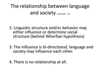 The relationship between language
and society
(wardaugh, : 10)

2. Linguistic structure and/or behavior may
either influence or determine social
structure (behind Whorfian hypothesis)
3. The influence is bi-directional; language and
society may influence each other.
4. There is no relationship at all.

 