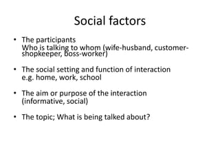 Social factors
• The participants
Who is talking to whom (wife-husband, customershopkeeper, boss-worker)
• The social setting and function of interaction
e.g. home, work, school

• The aim or purpose of the interaction
(informative, social)
• The topic; What is being talked about?

 