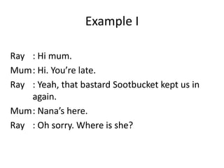 Example I
Ray : Hi mum.
Mum: Hi. You’re late.
Ray : Yeah, that bastard Sootbucket kept us in
again.
Mum: Nana’s here.
Ray : Oh sorry. Where is she?

 
