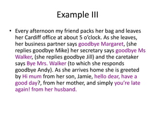 Example III
• Every afternoon my friend packs her bag and leaves
her Cardiff office at about 5 o’clock. As she leaves,
her business partner says goodbye Margaret, (she
replies goodbye Mike) her secretary says goodbye Ms
Walker, (she replies goodbye Jill) and the caretaker
says Bye Mrs. Walker (to which she responds
goodbye Andy). As she arrives home she is greeted
by Hi mum from her son, Jamie, hello dear, have a
good day?, from her mother, and simply you’re late
again! from her husband.

 