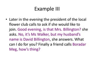 Example III
• Later in the evening the president of the local
flower club calls to ask if she would like to
join. Good evening, is that Mrs. Billington? she
asks. No, it’s Ms Walker, but my husband’s
name is David Billington, she answers. What
can I do for you? Finally a friend calls Boradar
Meg, how’s thing?

 