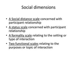 Social dimensions
• A Social distance scale concerned with
participant relationship
• A status scale concerned with participant
relationship
• A formality scale relating to the setting or
type of interaction
• Two functional scales relating to the
purposes or topic of interaction

 
