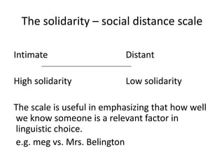The solidarity – social distance scale
Intimate

Distant

High solidarity

Low solidarity

The scale is useful in emphasizing that how well
we know someone is a relevant factor in
linguistic choice.
e.g. meg vs. Mrs. Belington

 