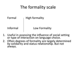 The formality scale
Formal
Informal

High formality
Low Formality

1. Useful in assessing the influence of social setting
or type of interaction on language choice.
2. Often degrees of formality are largely determined
by solidarity and status relationship. But not
always.

 