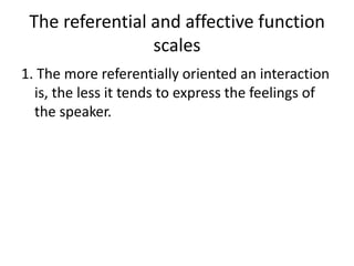 The referential and affective function
scales
1. The more referentially oriented an interaction
is, the less it tends to express the feelings of
the speaker.

 