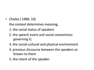 • Chaika ( 1988, 10)
the context determines meaning,
1. the social status of speakers
2. the speech event and social conventions
governing it;
3. the social-cultural and physical environment
4. previous discourse between the speakers or
known to them
5. the intent of the speaker.

 