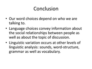 Conclusion
• Our word choices depend on who we are
talking to.
• Language choices convey information about
the social relationships between people as
well as about the topic of discussion.
• Linguistic variation occurs at other levels of
linguistic analysis: sounds, word-structure,
grammar as well as vocabulary.

 