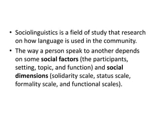 • Sociolinguistics is a field of study that research
on how language is used in the community.
• The way a person speak to another depends
on some social factors (the participants,
setting, topic, and function) and social
dimensions (solidarity scale, status scale,
formality scale, and functional scales).

 