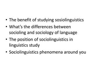 • The benefit of studying sosiolinguistics
• What’s the differences between
socioling and sociology of language
• The position of sociolinguistics in
linguistics study
• Sociolinguistics phenomena around you

 