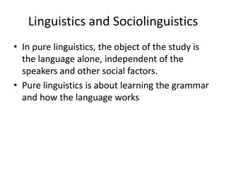 Linguistics and Sociolinguistics
• In pure linguistics, the object of the study is
the language alone, independent of the
speakers and other social factors.
• Pure linguistics is about learning the grammar
and how the language works

 