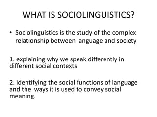 WHAT IS SOCIOLINGUISTICS?
• Sociolinguistics is the study of the complex
relationship between language and society
1. explaining why we speak differently in
different social contexts
2. identifying the social functions of language
and the ways it is used to convey social
meaning.

 