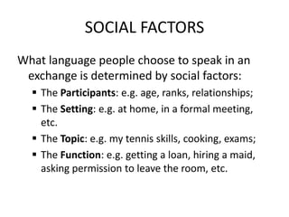 SOCIAL FACTORS
What language people choose to speak in an
exchange is determined by social factors:
 The Participants: e.g. age, ranks, relationships;
 The Setting: e.g. at home, in a formal meeting,
etc.
 The Topic: e.g. my tennis skills, cooking, exams;
 The Function: e.g. getting a loan, hiring a maid,
asking permission to leave the room, etc.

 