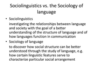 Sociolinguistics vs. the Sociology of
language
• Sociolinguistics
investigating the relationships between language
and society with the goal of a better
understanding of the structure of language and of
how languages function in communication
• Sociology of language
to discover how social structure can be better
understood through the study of language, e.g.
how certain linguistic features serve to
characterize particular social arrangement

 