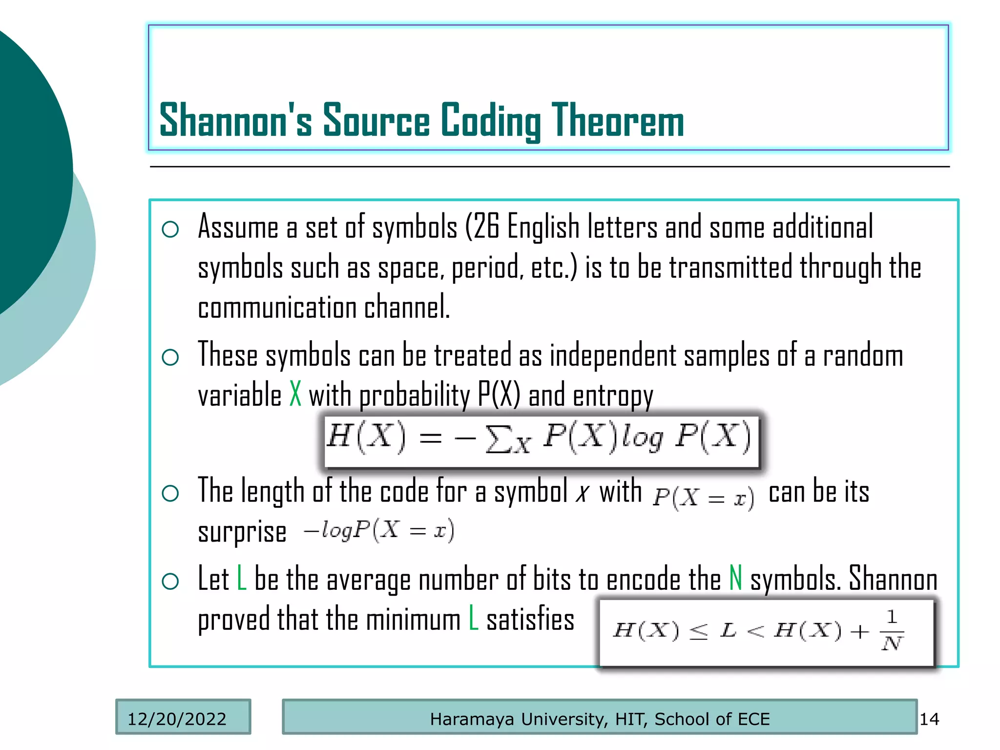  Assume a set of symbols (26 English letters and some additional
symbols such as space, period, etc.) is to be transmitted through the
communication channel.
 These symbols can be treated as independent samples of a random
variable X with probability P(X) and entropy
 The length of the code for a symbol x with can be its
surprise
 Let L be the average number of bits to encode the N symbols. Shannon
proved that the minimum L satisfies
14
Shannon's Source Coding Theorem
Haramaya University, HIT, School of ECE
12/20/2022
 