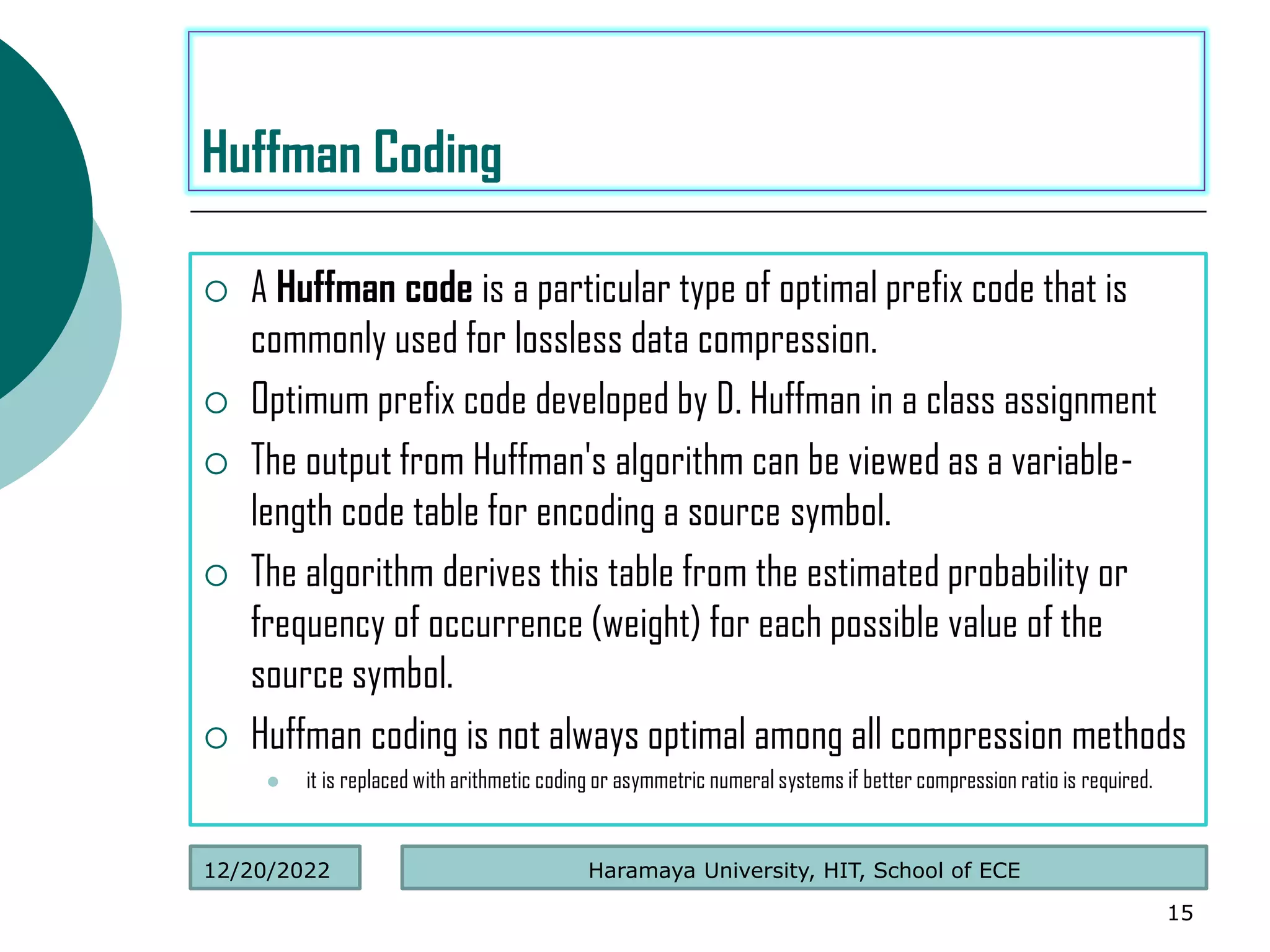  A Huffman code is a particular type of optimal prefix code that is
commonly used for lossless data compression.
 Optimum prefix code developed by D. Huffman in a class assignment
 The output from Huffman's algorithm can be viewed as a variable-
length code table for encoding a source symbol.
 The algorithm derives this table from the estimated probability or
frequency of occurrence (weight) for each possible value of the
source symbol.
 Huffman coding is not always optimal among all compression methods
 it is replaced with arithmetic coding or asymmetric numeral systems if better compression ratio is required.
15
Huffman Coding
Haramaya University, HIT, School of ECE
12/20/2022
 