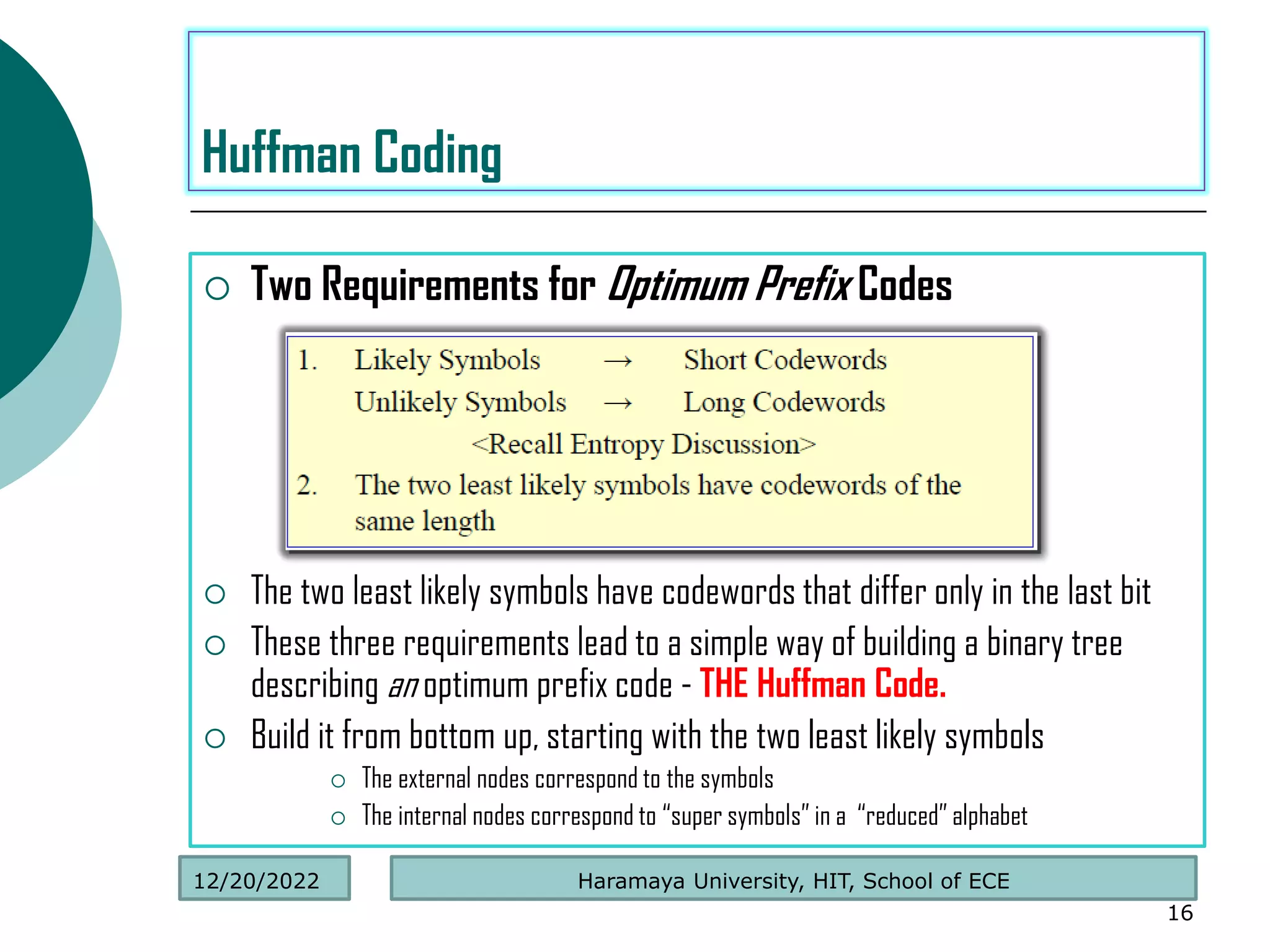  Two Requirements for Optimum Prefix Codes
 The two least likely symbols have codewords that differ only in the last bit
 These three requirements lead to a simple way of building a binary tree
describing an optimum prefix code - THE Huffman Code.
 Build it from bottom up, starting with the two least likely symbols
 The external nodes correspond to the symbols
 The internal nodes correspond to “super symbols” in a “reduced” alphabet
16
Huffman Coding
Haramaya University, HIT, School of ECE
12/20/2022
 