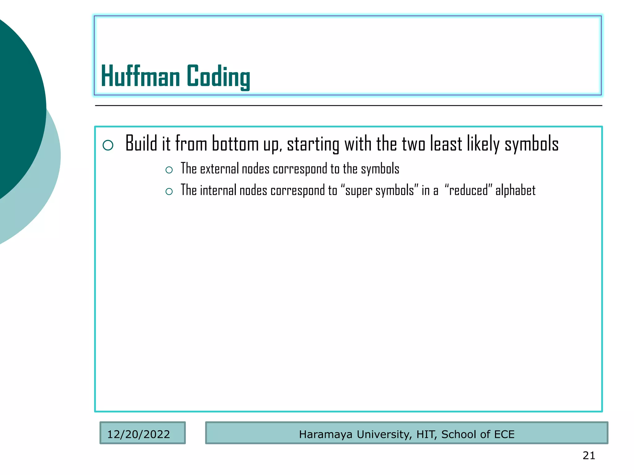  Build it from bottom up, starting with the two least likely symbols
 The external nodes correspond to the symbols
 The internal nodes correspond to “super symbols” in a “reduced” alphabet
21
Huffman Coding
Haramaya University, HIT, School of ECE
12/20/2022
 