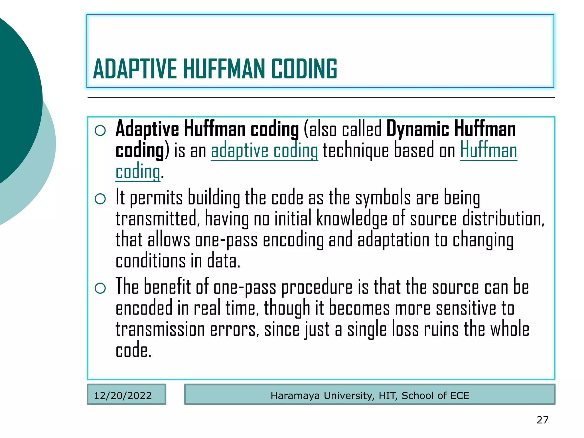  Adaptive Huffman coding (also called Dynamic Huffman
coding) is an adaptive coding technique based on Huffman
coding.
 It permits building the code as the symbols are being
transmitted, having no initial knowledge of source distribution,
that allows one-pass encoding and adaptation to changing
conditions in data.
 The benefit of one-pass procedure is that the source can be
encoded in real time, though it becomes more sensitive to
transmission errors, since just a single loss ruins the whole
code.
27
ADAPTIVE HUFFMAN CODING
Haramaya University, HIT, School of ECE
12/20/2022
 