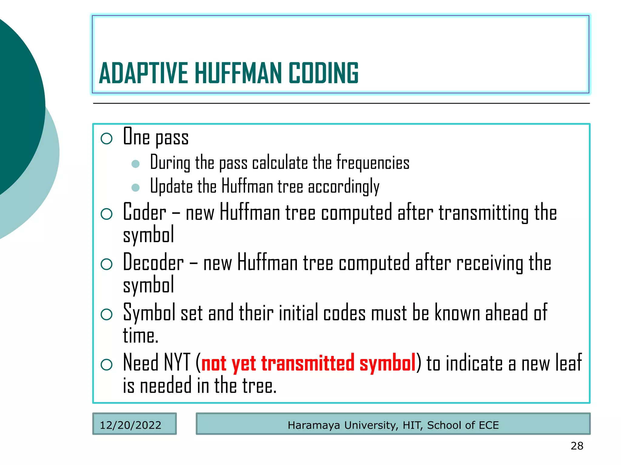  One pass
 During the pass calculate the frequencies
 Update the Huffman tree accordingly
 Coder – new Huffman tree computed after transmitting the
symbol
 Decoder – new Huffman tree computed after receiving the
symbol
 Symbol set and their initial codes must be known ahead of
time.
 Need NYT (not yet transmitted symbol) to indicate a new leaf
is needed in the tree.
28
ADAPTIVE HUFFMAN CODING
Haramaya University, HIT, School of ECE
12/20/2022
 