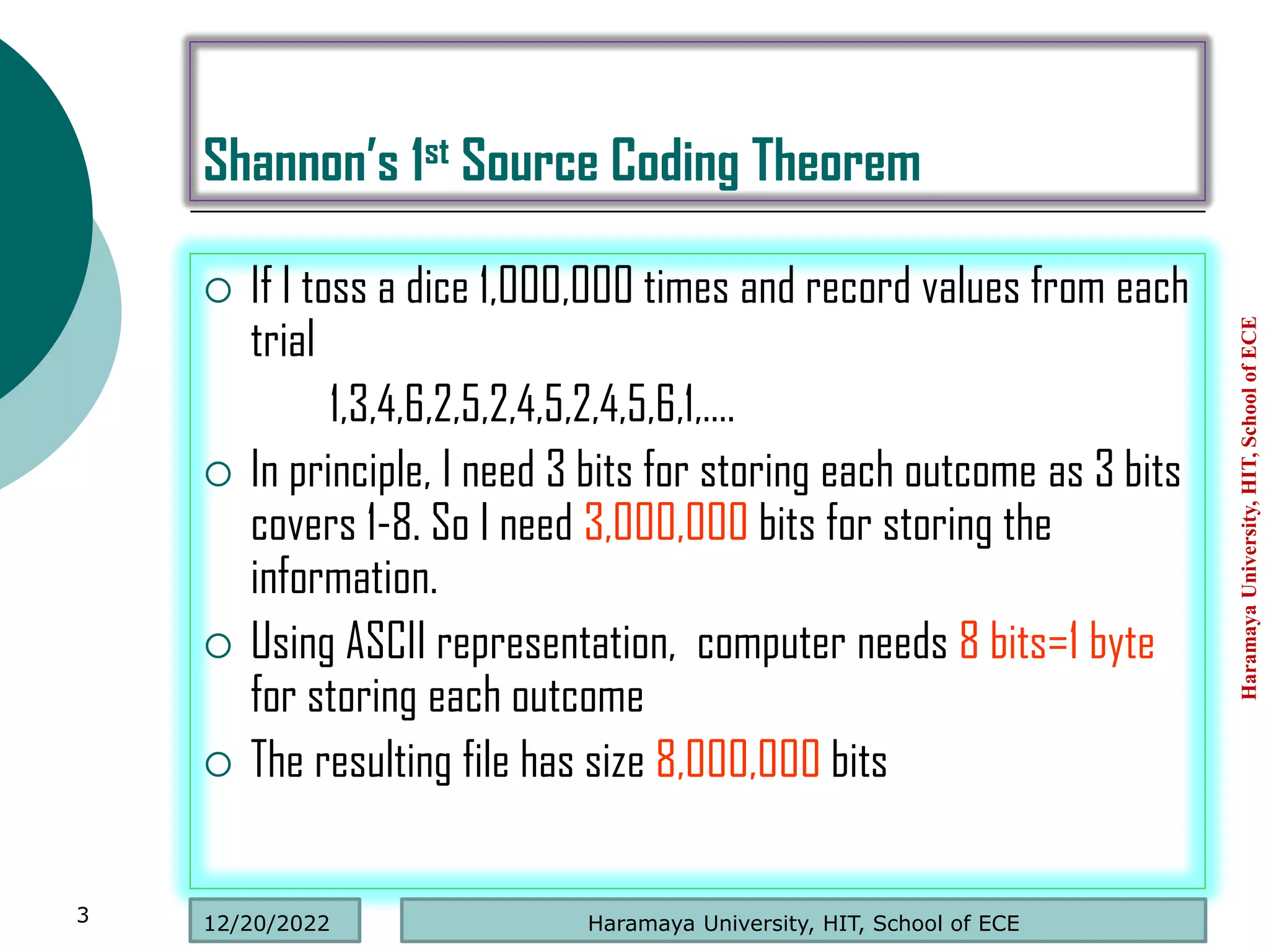 Shannon’s 1st Source Coding Theorem
 If I toss a dice 1,000,000 times and record values from each
trial
1,3,4,6,2,5,2,4,5,2,4,5,6,1,….
 In principle, I need 3 bits for storing each outcome as 3 bits
covers 1-8. So I need 3,000,000 bits for storing the
information.
 Using ASCII representation, computer needs 8 bits=1 byte
for storing each outcome
 The resulting file has size 8,000,000 bits
Haramaya
University,
HIT,
School
of
ECE
3 Haramaya University, HIT, School of ECE
12/20/2022
 