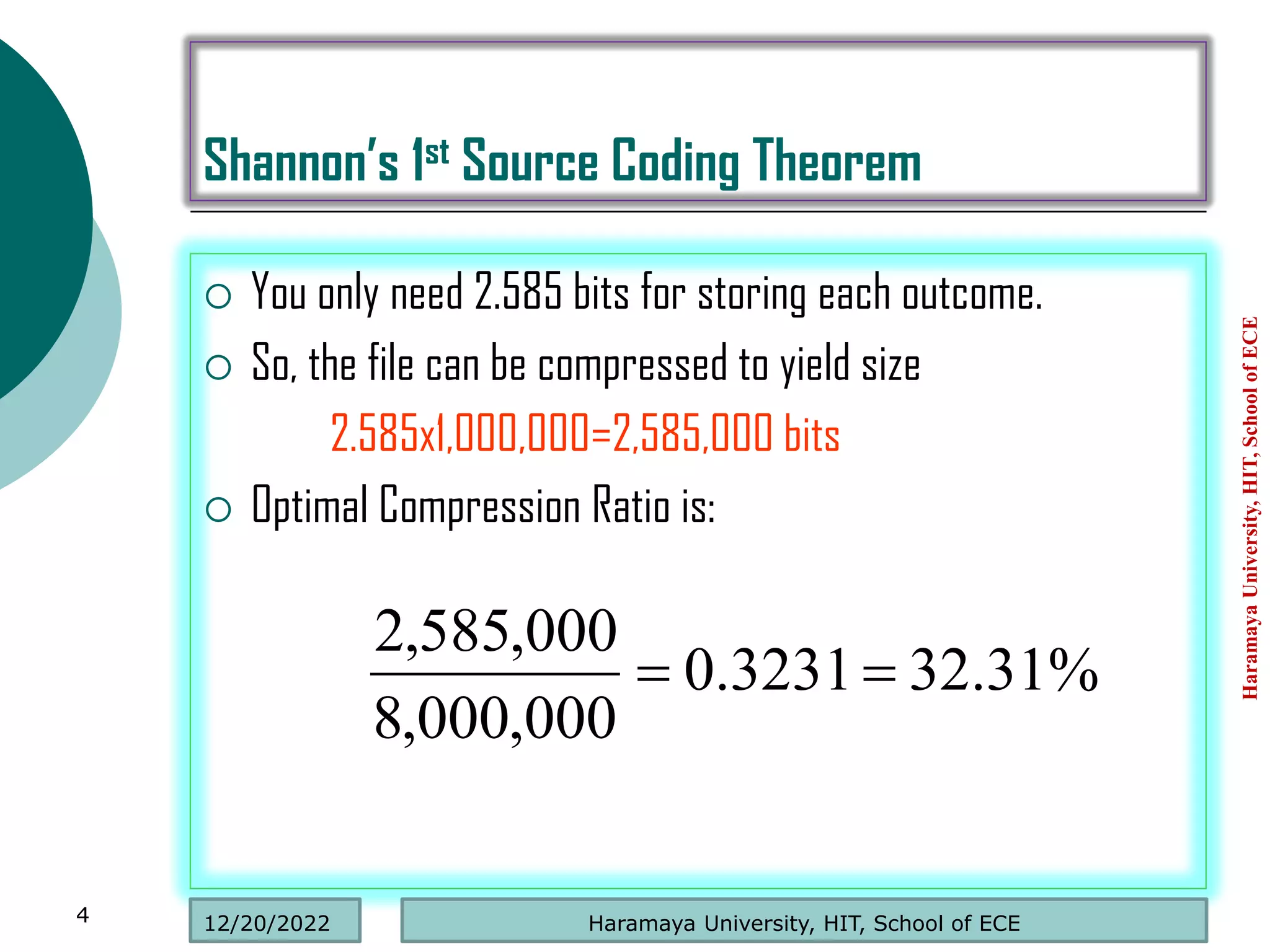 Shannon’s 1st Source Coding Theorem
 You only need 2.585 bits for storing each outcome.
 So, the file can be compressed to yield size
2.585x1,000,000=2,585,000 bits
 Optimal Compression Ratio is:
Haramaya
University,
HIT,
School
of
ECE
4
%
31
.
32
3231
.
0
000
,
000
,
8
000
,
585
,
2


Haramaya University, HIT, School of ECE
12/20/2022
 