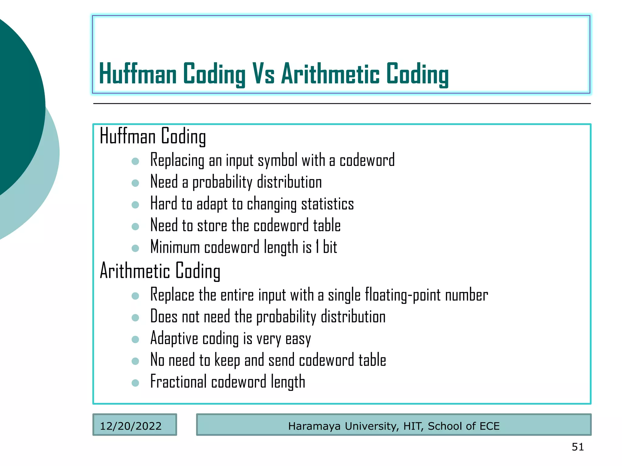 Huffman Coding
 Replacing an input symbol with a codeword
 Need a probability distribution
 Hard to adapt to changing statistics
 Need to store the codeword table
 Minimum codeword length is 1 bit
Arithmetic Coding
 Replace the entire input with a single floating-point number
 Does not need the probability distribution
 Adaptive coding is very easy
 No need to keep and send codeword table
 Fractional codeword length
51
Huffman Coding Vs Arithmetic Coding
Haramaya University, HIT, School of ECE
12/20/2022
 