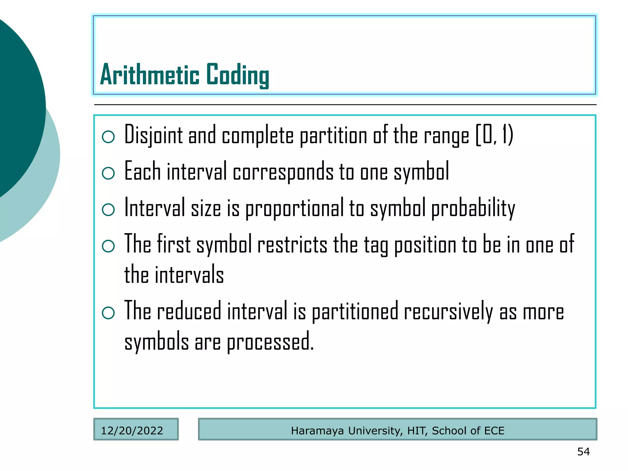  Disjoint and complete partition of the range [0, 1)
 Each interval corresponds to one symbol
 Interval size is proportional to symbol probability
 The first symbol restricts the tag position to be in one of
the intervals
 The reduced interval is partitioned recursively as more
symbols are processed.
54
Arithmetic Coding
Haramaya University, HIT, School of ECE
12/20/2022
 