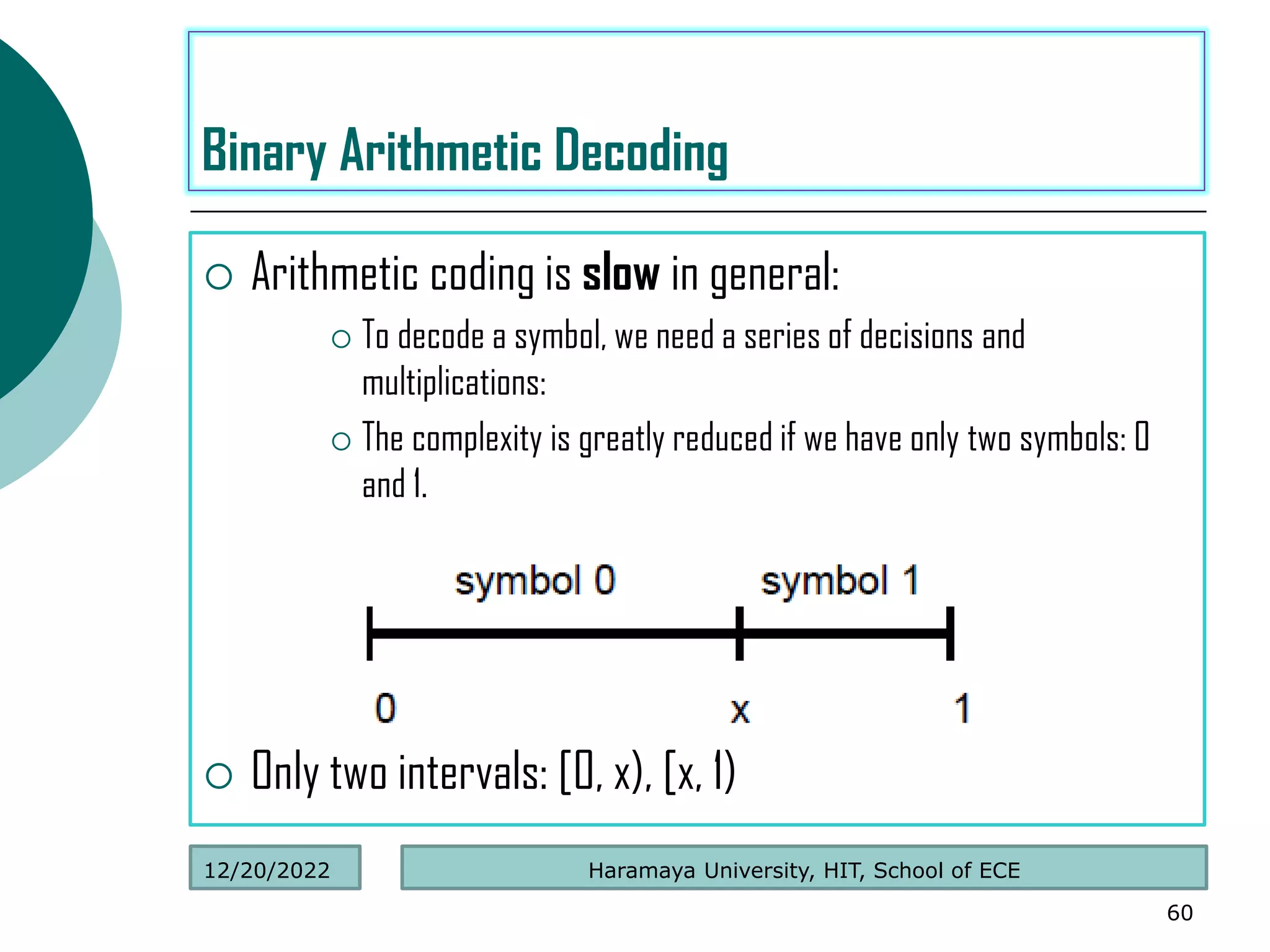  Arithmetic coding is slow in general:
 To decode a symbol, we need a series of decisions and
multiplications:
 The complexity is greatly reduced if we have only two symbols: 0
and 1.
 Only two intervals: [0, x), [x, 1)
60
Binary Arithmetic Decoding
Haramaya University, HIT, School of ECE
12/20/2022
 