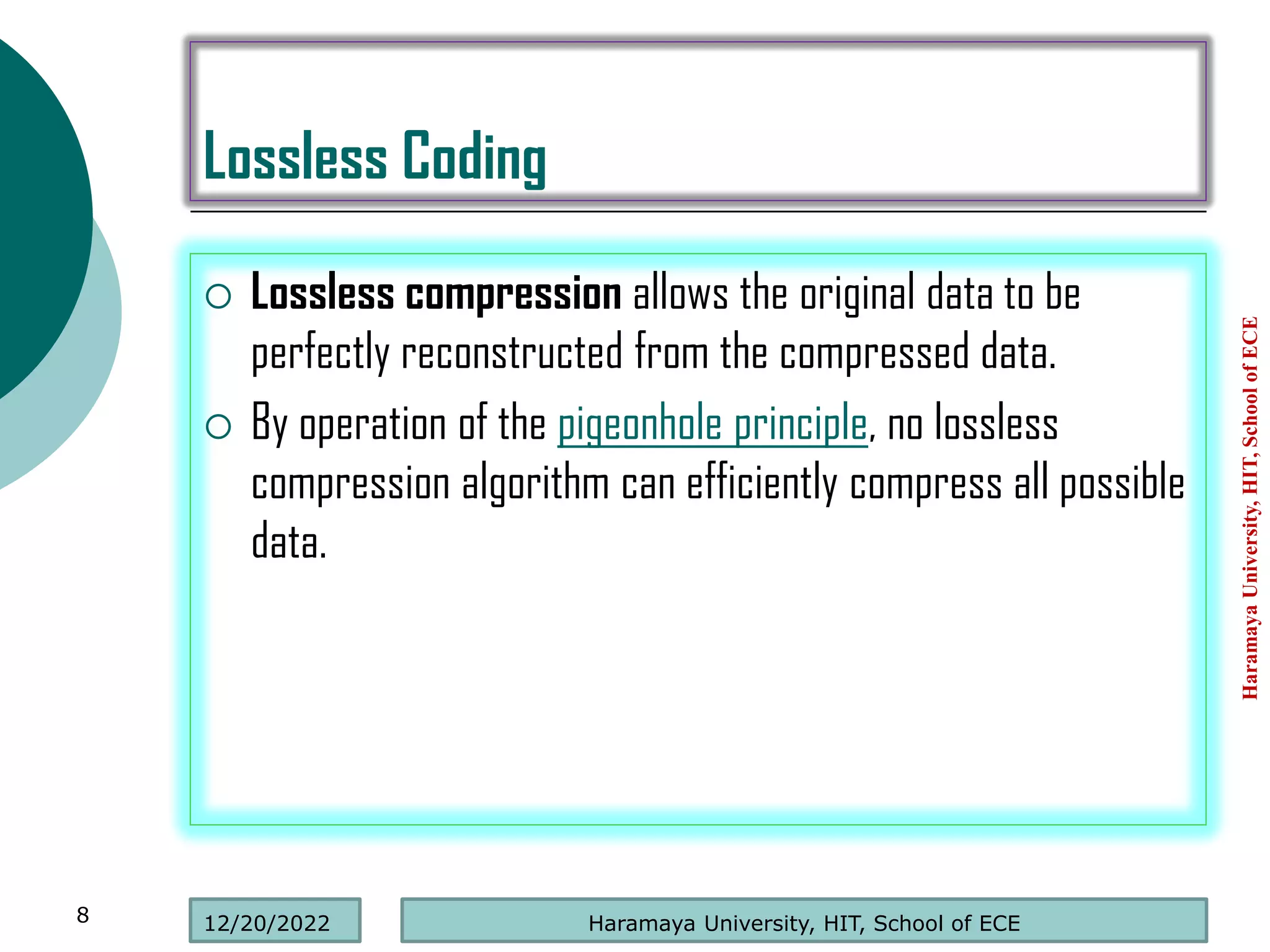 Lossless Coding
 Lossless compression allows the original data to be
perfectly reconstructed from the compressed data.
 By operation of the pigeonhole principle, no lossless
compression algorithm can efficiently compress all possible
data.
Haramaya
University,
HIT,
School
of
ECE
8 Haramaya University, HIT, School of ECE
12/20/2022
 