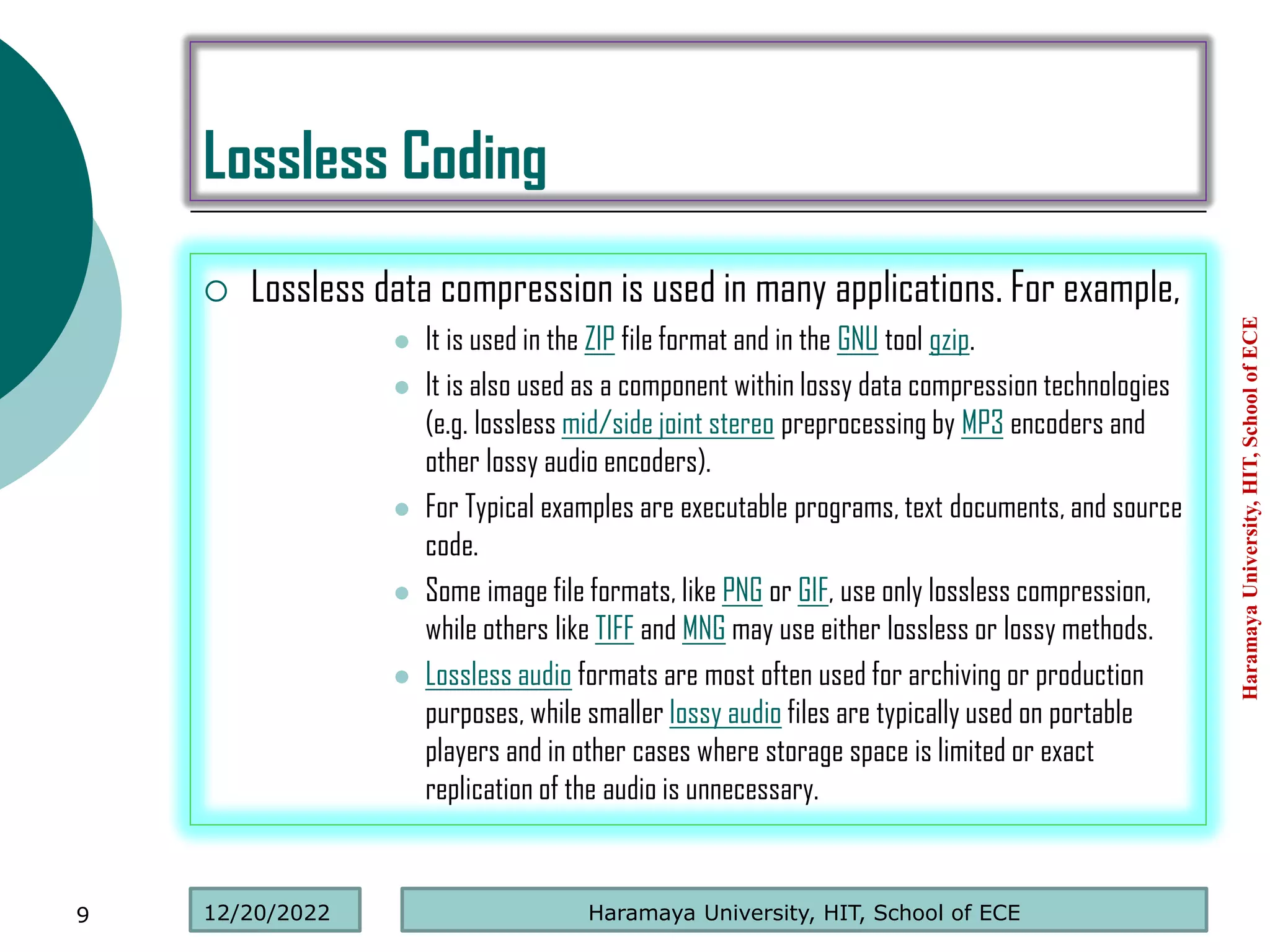 Lossless Coding
 Lossless data compression is used in many applications. For example,
 It is used in the ZIP file format and in the GNU tool gzip.
 It is also used as a component within lossy data compression technologies
(e.g. lossless mid/side joint stereo preprocessing by MP3 encoders and
other lossy audio encoders).
 For Typical examples are executable programs, text documents, and source
code.
 Some image file formats, like PNG or GIF, use only lossless compression,
while others like TIFF and MNG may use either lossless or lossy methods.
 Lossless audio formats are most often used for archiving or production
purposes, while smaller lossy audio files are typically used on portable
players and in other cases where storage space is limited or exact
replication of the audio is unnecessary.
Haramaya
University,
HIT,
School
of
ECE
9 Haramaya University, HIT, School of ECE
12/20/2022
 